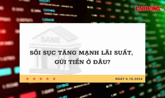Lãi suất 6.10: Sôi sục tăng mạnh lãi suất, gửi tiền ở đâu?
